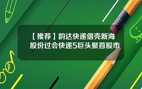 【推荐】韵达快递借壳新海股份过会快递5巨头聚首股市