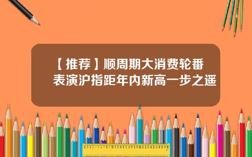 【推荐】顺周期大消费轮番表演沪指距年内新高一步之遥