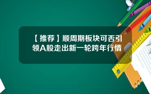 【推荐】顺周期板块可否引领A股走出新一轮跨年行情