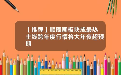 【推荐】顺周期板块成最热主线跨年度行情将大年夜超预期