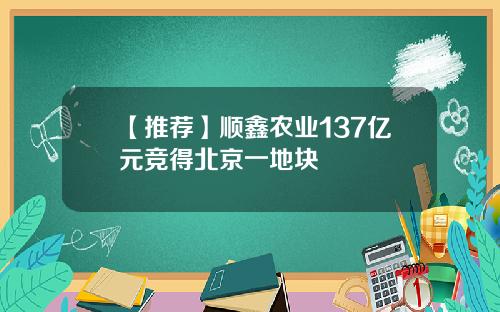 【推荐】顺鑫农业137亿元竞得北京一地块
