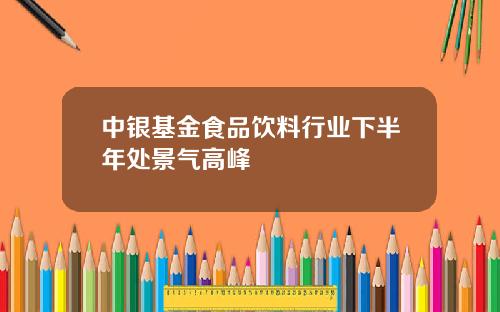 中银基金食品饮料行业下半年处景气高峰