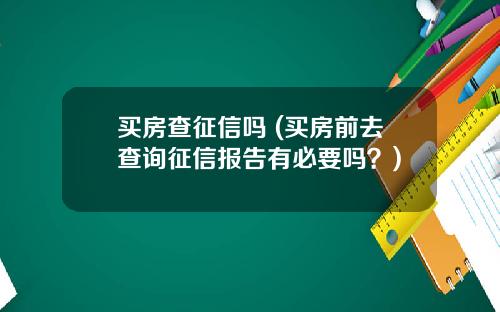 买房查征信吗 (买房前去查询征信报告有必要吗?)