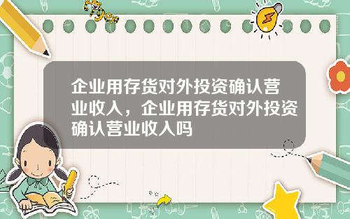 企业用存货对外投资确认营业收入,企业用存货对外投资确认营业收入吗