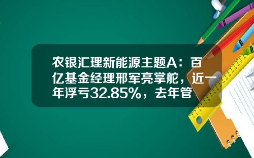 农银汇理新能源主题A：百亿基金经理邢军亮掌舵，近一年浮亏32.85%，去年管理费净赚3.12亿元-新能源车基金经理【新闻】.