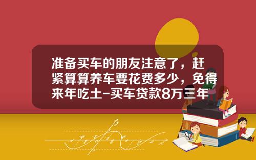 准备买车的朋友注意了，赶紧算算养车要花费多少，免得来年吃土-买车贷款8万三年月供多少【新闻】.