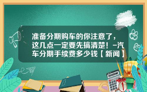 准备分期购车的你注意了，这几点一定要先搞清楚！-汽车分期手续费多少钱【新闻】.