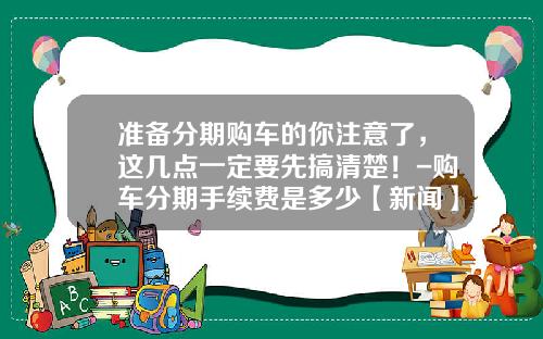 准备分期购车的你注意了，这几点一定要先搞清楚！-购车分期手续费是多少【新闻】.