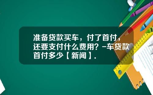 准备贷款买车，付了首付，还要支付什么费用？-车贷款首付多少【新闻】.