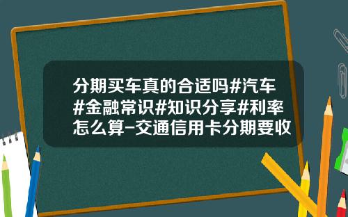 分期买车真的合适吗#汽车#金融常识#知识分享#利率怎么算-交通信用卡分期要收多少利息【新闻】.