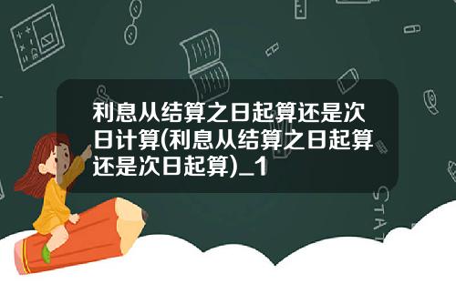 利息从结算之日起算还是次日计算(利息从结算之日起算还是次日起算)_1