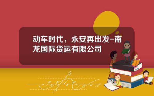 动车时代,永安再出发-南龙国际货运有限公司