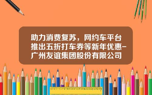 助力消费复苏,网约车平台推出五折打车券等新年优惠-广州友谊集团股份有限公司