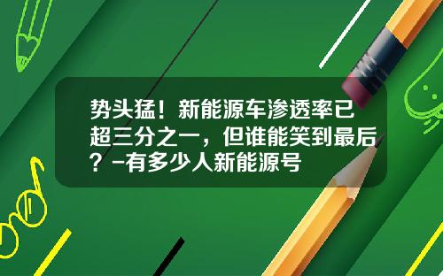 势头猛!新能源车渗透率已超三分之一,但谁能笑到最后?-有多少人新能源号
