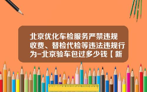 北京优化车检服务严禁违规收费、替检代检等违法违规行为-北京验车包过多少钱【新闻】.