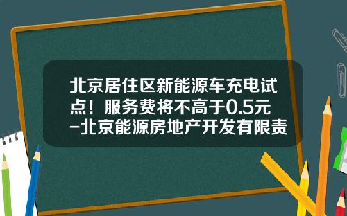 北京居住区新能源车充电试点!服务费将不高于0.5元-北京能源房地产开发有限责任公司