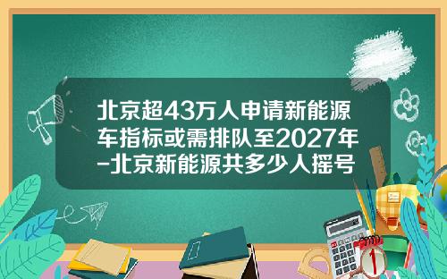 北京超43万人申请新能源车指标或需排队至2027年-北京新能源共多少人摇号