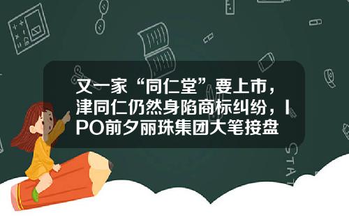 又一家“同仁堂”要上市,津同仁仍然身陷商标纠纷,IPO前夕丽珠集团大笔接盘
