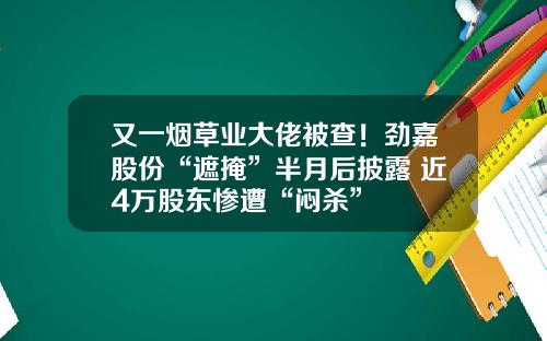 又一烟草业大佬被查!劲嘉股份“遮掩”半月后披露 近4万股东惨遭“闷杀”