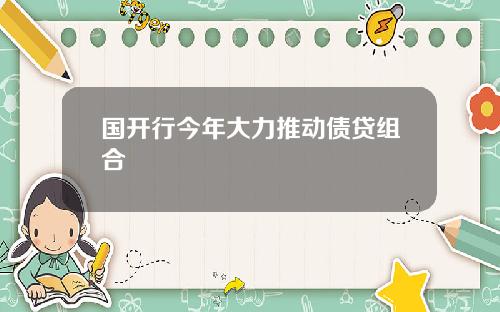 国开行今年大力推动债贷组合