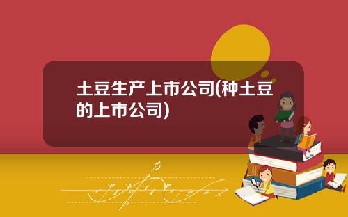 土豆生产上市公司(种土豆的上市公司)