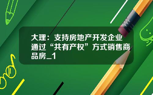 大理:支持房地产开发企业通过“共有产权”方式销售商品房_1