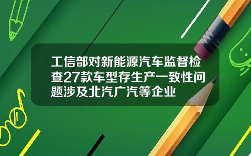 工信部对新能源汽车监督检查27款车型存生产一致性问题涉及北汽广汽等企业