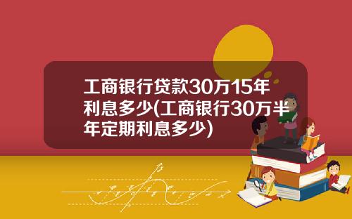 工商银行贷款30万15年利息多少(工商银行30万半年定期利息多少)
