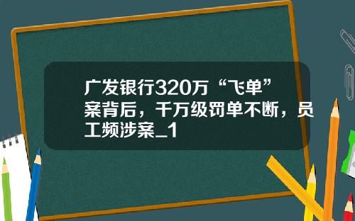 广发银行320万“飞单”案背后,千万级罚单不断,员工频涉案_1