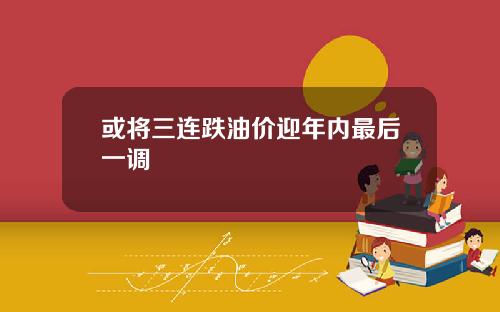 或将三连跌油价迎年内最后一调