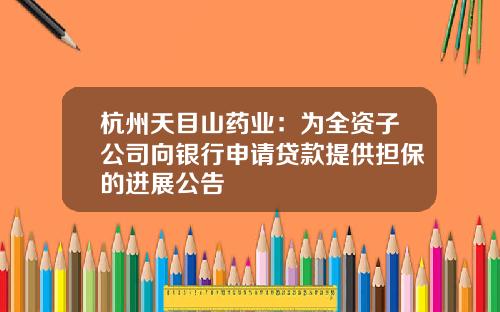 杭州天目山药业:为全资子公司向银行申请贷款提供担保的进展公告