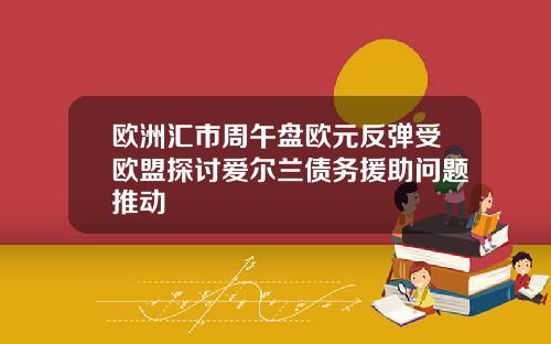 欧洲汇市周午盘欧元反弹受欧盟探讨爱尔兰债务援助问题推动