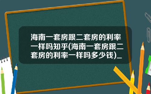 海南一套房跟二套房的利率一样吗知乎(海南一套房跟二套房的利率一样吗多少钱)_1