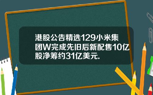 港股公告精选129小米集团W完成先旧后新配售10亿股净筹约31亿美元.