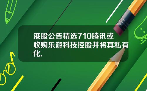 港股公告精选710腾讯或收购乐游科技控股并将其私有化.