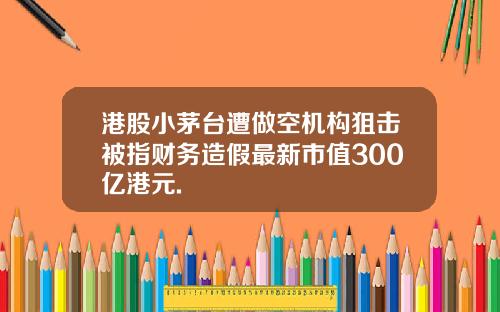 港股小茅台遭做空机构狙击被指财务造假最新市值300亿港元.