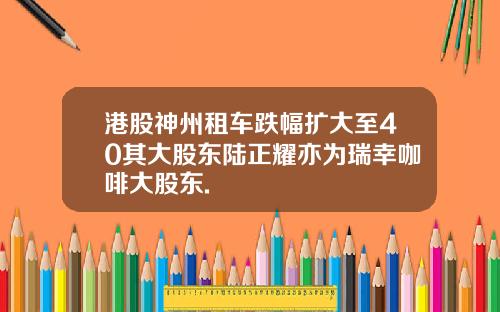 港股神州租车跌幅扩大至40其大股东陆正耀亦为瑞幸咖啡大股东.