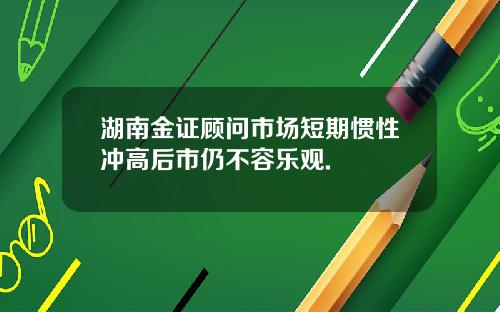 湖南金证顾问市场短期惯性冲高后市仍不容乐观.