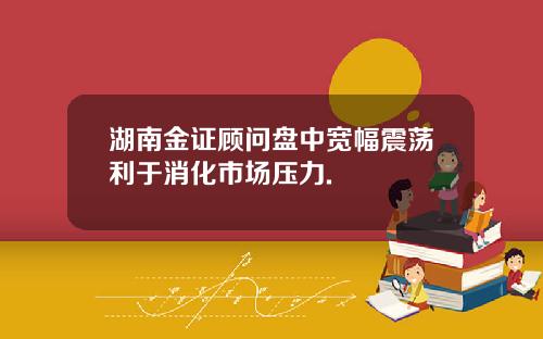 湖南金证顾问盘中宽幅震荡利于消化市场压力.