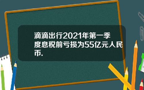 滴滴出行2021年第一季度息税前亏损为55亿元人民币.