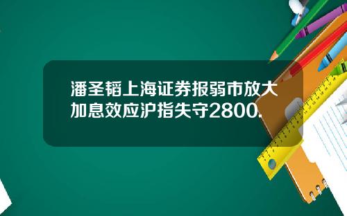 潘圣韬上海证券报弱市放大加息效应沪指失守2800.