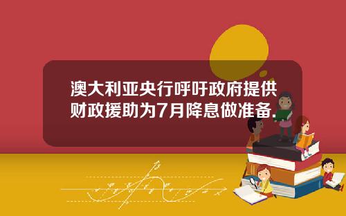 澳大利亚央行呼吁政府提供财政援助为7月降息做准备.