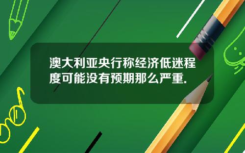 澳大利亚央行称经济低迷程度可能没有预期那么严重.