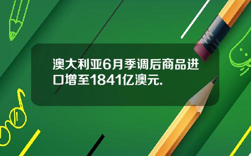 澳大利亚6月季调后商品进口增至1841亿澳元.
