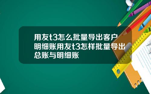 用友t3怎么批量导出客户明细账用友t3怎样批量导出总账与明细账