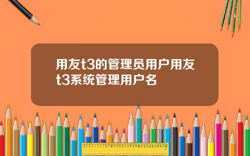 用友t3的管理员用户用友t3系统管理用户名