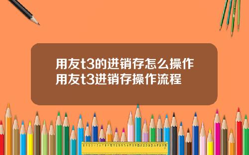 用友t3的进销存怎么操作用友t3进销存操作流程