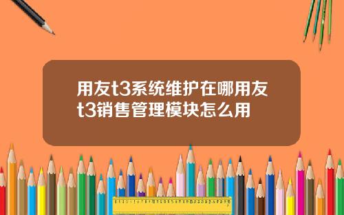 用友t3系统维护在哪用友t3销售管理模块怎么用