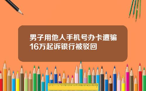 男子用他人手机号办卡遭骗16万起诉银行被驳回