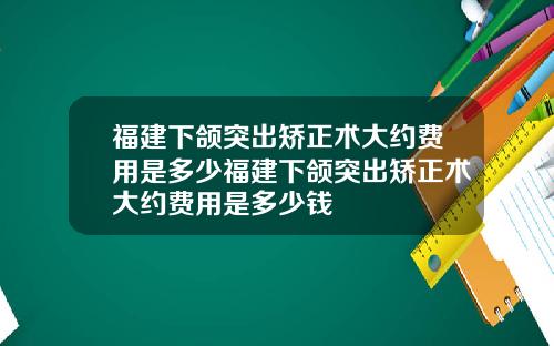 福建下颌突出矫正术大约费用是多少福建下颌突出矫正术大约费用是多少钱